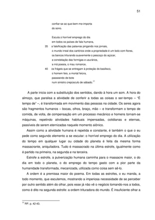 51

confiar-se ao que-bem-me-importa
do sono.
Escuta o horrível emprego do dia
em todos os países de fala humana,
35

a falsificação das palavras pingando nos jornais,
o mundo irreal dos cartórios onde a propriedade é um bolo com flores,
os bancos triturando suavemente o pescoço do açúcar,
a constelação das formigas e usurários,
a má poesia, o mau romance,

40

os frágeis que se entregam à proteção do basilisco,
o homem feio, a mortal feiúra,
passeando de bote
num sinistro crepúsculo de sábado.

77

A parte inicia com a substituição dos sentidos, dando à hora um som. A hora do
almoço, que paralisa a atividade de conferir a todas as coisas o ser-tempo – “É
tempo de” –, é transformada em movimento das pessoas na cidade. Os seres agora
são fragmentos humanos – bocas, olhos, braço, mão – e transformam o tempo de
comida, de volta, de compensação em um processo mecânico e homens tornam-se
máquinas, repetindo atividades habituais impensadas, cotidianas e eternas,
passíveis de serem eternizadas naquele momento aiônico.
Assim como a atividade humana é repetida e constante, é também o que o eu
pede como segundo elemento a se escutar: o horrível emprego do dia. A utilização
do tempo em qualquer lugar ou cidade do planeta é feita da mesma forma
massacrante, aniquiladora. Tudo é massacrado na última estrofe, igualmente como
é partido na primeira, na segunda e na terceira.
Estrofe a estrofe, a pulverização humana caminha para o massacre maior, o do
dia em todo o planeta, o do emprego do tempo gasto com a pior parte da
humanidade transformada, mecanizada, utilizada como coisa sem sê-lo.
A ordem é a premissa maior do poema. Em todas as estrofes, o eu manda, a
todo momento, que escutemos, mostrando a imperiosa necessidade de se perceber
por outro sentido além do olhar, pois esse já não vê o negócio tomando-nos a todos,
como é dito na segunda estrofe: a ordem trituradora do mundo. É insuficiente olhar a

77

RP. p. 42-43.

 