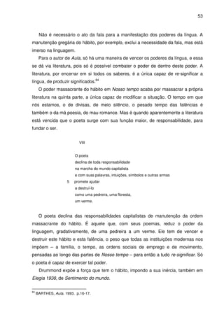 53

Não é necessário o ato da fala para a manifestação dos poderes da língua. A
manutenção gregária do hábito, por exemplo, exclui a necessidade da fala, mas está
imerso na linguagem.
Para o autor de Aula, só há uma maneira de vencer os poderes da língua, e essa
se dá via literatura, pois só é possível combater o poder de dentro deste poder. A
literatura, por encerrar em si todos os saberes, é a única capaz de re-significar a
língua, de produzir significados.84
O poder massacrante do hábito em Nosso tempo acaba por massacrar a própria
literatura na quinta parte, a única capaz de modificar a situação. O tempo em que
nós estamos, o de divisas, de meio silêncio, o pesado tempo das falências é
também o da má poesia, do mau romance. Mas é quando aparentemente a literatura
está vencida que o poeta surge com sua função maior, de responsabilidade, para
fundar o ser.
VIII
O poeta
declina de toda responsabilidade
na marcha do mundo capitalista
e com suas palavras, intuições, símbolos e outras armas
5

promete ajudar
a destruí-lo
como uma pedreira, uma floresta,
um verme.

O poeta declina das responsabilidades capitalistas de manutenção da ordem
massacrante do hábito. É aquele que, com seus poemas, reduz o poder da
linguagem, gradativamente, de uma pedreira a um verme. Ele tem de vencer e
destruir este hábito e esta falência, o peso que todas as instituições modernas nos
impõem – a família, o tempo, as ordens sociais de emprego e de movimento,
pensadas ao longo das partes de Nosso tempo – para então a tudo re-significar. Só
o poeta é capaz de exercer tal poder.
Drummond expõe a força que tem o hábito, impondo a sua inércia, também em
Elegia 1938, de Sentimento do mundo.
84

BARTHES, Aula. 1993. p.16-17.

 