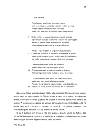 54

ELEGIA 1938
Trabalhas sem alegria para um mundo caduco,
onde as formas e as ações não encerram nenhum exemplo.
Praticas laboriosamente os gestos universais,
sentes calor e frio, falta de dinheiro, fome e desejo sexual.
5

Heróis enchem os parques da cidade em que te arrastas,
e preconizam a virtude, a renúncia, o sangue frio, a concepção.
À noite, se neblina, abrem guarda-chuvas de bronze
ou se recolhem aos volumes de sinistras bibliotecas.
Amas a noite pelo poder de aniquilamento que encerra

10

e sabes que, dormindo, os problemas te dispensam de morrer.
Mas o terrível despertar prova a existência da Grande Máquina
e te repõe, pequenino, em face de indecifráveis palmeiras.
Caminhas entre mortos e com eles conversas
sobre coisas do tempo e negócios do espírito.

15

A literatura estragou as tuas melhores horas de amor.
Ao telefone perdeste muito, muitíssimo tempo de semear.
Coração orgulhoso, tens pressa de confessar tua derrota
e adiar para outro século a felicidade coletiva.
Aceitas a chuva, a guerra, o desemprego e a injusta distribuição

20

Porque não podes, sozinho, dinamitar a ilha de Manhatan.

85

No poema, todas as instâncias do hábito são colocadas. O movimento da cidade,
assim como na quinta parte de Nosso tempo, é sempre o mesmo em qualquer
tempo, dado que o eu faz questão de colocar o presente como ponto central do
poema. A inércia que perpassa os versos, carregada de sua imobilidade, está na
prática sem sentido do mundo caduco, na repetição dos gestos universais, nas
sensações iguais de fome, falta de dinheiro e desejo sexual.
O eu é qualquer um preso à vida em qualquer cidade, vítima do hábito, das
forças da língua que o oprimem, o sujeitam e o aniquilam, metaforizadas no poder
de dissolução da noite, dispensando os seres de morrer.
85

PC-SM. p. 86.

 