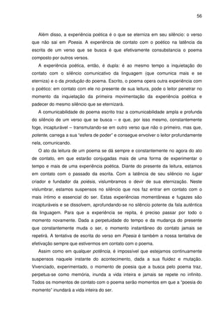 56

Além disso, a experiência poética é o que se eterniza em seu silêncio: o verso
que não sai em Poesia. A experiência de contato com o poético na latência da
escrita de um verso que se busca é que efetivamente consubstancia o poema
composto por outros versos.
A experiência poética, então, é dupla: é ao mesmo tempo a inquietação do
contato com o silêncio comunicativo da linguagem (que comunica mais e se
eterniza) e o da produção do poema. Escrito, o poema opera outra experiência com
o poético: em contato com ele no presente de sua leitura, pode o leitor penetrar no
momento da inquietação da primeira movimentação da experiência poética e
padecer do mesmo silêncio que se eternizará.
A comunicabilidade do poema escrito traz a comunicabilidade ampla e profunda
do silêncio de um verso que se busca – e que, por isso mesmo, constantemente
foge, incapturável – transmutando-se em outro verso que não o primeiro, mas que,
potente, carrega a sua “esfera de poder” e consegue envolver o leitor profundamente
nela, comunicando.
O ato da leitura de um poema se dá sempre e constantemente no agora do ato
de contato, em que estarão conjugadas mais de uma forma de experimentar o
tempo e mais de uma experiência poética. Diante do presente da leitura, estamos
em contato com o passado da escrita. Com a latência de seu silêncio no lugar
criador e fundador da poiésis, vislumbramos o devir de sua eternização. Neste
vislumbrar, estamos suspensos no silêncio que nos faz entrar em contato com o
mais íntimo e essencial do ser. Estas experiências momentâneas e fugazes são
incapturáveis e se dissolvem, aprofundando-se no silêncio potente da fala autêntica
da linguagem. Para que a experiência se repita, é preciso passar por todo o
momento novamente. Dada a perpetuidade do tempo e da mudança do presente
que constantemente muda o ser, o momento instantâneo do contato jamais se
repetirá. A tentativa de escrita do verso em Poesia é também a nossa tentativa de
efetivação sempre que estivermos em contato com o poema.
Assim como em qualquer potência, é impossível que estejamos continuamente
suspensos naquele instante do acontecimento, dada a sua fluidez e mutação.
Vivenciado, experimentado, o momento de poesia que a busca pelo poema traz,
perpetua-se como memória, inunda a vida inteira e jamais se repete no infinito.
Todos os momentos de contato com o poema serão momentos em que a “poesia do
momento” inundará a vida inteira do ser.

 