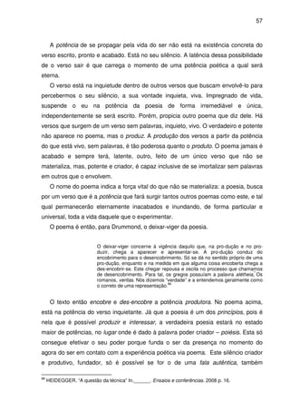 57

A potência de se propagar pela vida do ser não está na existência concreta do
verso escrito, pronto e acabado. Está no seu silêncio. A latência dessa possibilidade
de o verso sair é que carrega o momento de uma potência poética a qual será
eterna.
O verso está na inquietude dentro de outros versos que buscam envolvê-lo para
percebermos o seu silêncio, a sua vontade inquieta, viva. Impregnado de vida,
suspende o eu na potência da poesia de forma irremediável e única,
independentemente se será escrito. Porém, propicia outro poema que diz dele. Há
versos que surgem de um verso sem palavras, inquieto, vivo. O verdadeiro e potente
não aparece no poema, mas o produz. A produção dos versos a partir da potência
do que está vivo, sem palavras, é tão poderosa quanto o produto. O poema jamais é
acabado e sempre terá, latente, outro, feito de um único verso que não se
materializa, mas, potente e criador, é capaz inclusive de se imortalizar sem palavras
em outros que o envolvem.
O nome do poema indica a força vital do que não se materializa: a poesia, busca
por um verso que é a potência que fará surgir tantos outros poemas como este, e tal
qual permanecerão eternamente inacabados e inundando, de forma particular e
universal, toda a vida daquele que o experimentar.
O poema é então, para Drummond, o deixar-viger da poesia.
O deixar-viger concerne à vigência daquilo que, na pro-dução e no produzir, chega a aparecer e apresentar-se. A pro-dução conduz do
encobrimento para o desencobrimento. Só se dá no sentido próprio de uma
pro-dução, enquanto e na medida em que alguma coisa encoberta chega a
des-encobrir-se. Este chegar repousa e oscila no processo que chamamos
de desencobrimento. Para tal, os gregos possuíam a palavra alétheia. Os

romanos, veritas. Nós dizemos “verdade” e a entendemos geralmente como
86
o correto de uma representação.

O texto então encobre e des-encobre a potência produtora. No poema acima,
está na potência do verso inquietante. Já que a poesia é um dos princípios, pois é
nela que é possível produzir e interessar, a verdadeira poesia estará no estado
maior de potências, no lugar onde é dado à palavra poder criador – poiésis. Esta só
consegue efetivar o seu poder porque funda o ser da presença no momento do
agora do ser em contato com a experiência poética via poema. Este silêncio criador
e produtivo, fundador, só é possível se for o de uma fala autêntica, também
86

HEIDEGGER. “A questão da técnica” In.______. Ensaios e conferências. 2008 p. 16.

 
