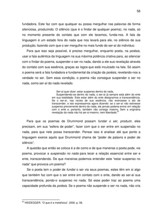 58

fundadora. Este faz com que qualquer eu possa mergulhar nas palavras de forma
silenciosa, produzindo. O silêncio (que é o findar de qualquer poema), no nada, só
no momento presente do contato que com ele tecemos, funda-nos. A fala da
linguagem é um estado fora do nada que nos levará para ele, no silêncio de sua
produção, fazendo com que o ser mergulhe no mais fundo do ser-aí do indivíduo.
Para que isso seja possível, é preciso mergulhar, enquanto poeta, na poiésis,
usar a fala autêntica da linguagem na sua máxima potência criativa para, ao silenciar
com o findar do poema, suspender o ser no nada, dando a ele sua revelação através
do contato com sua essência, graças ao logos que está inculcado na fala. Só assim
o poema será a fala fundadora e fundamental da criação da poiésis, revelando-nos a
verdade no ser. Sem essa condição, o poema não consegue suspender o ser no
nada, como ser-aí do nada revelado.
Ser-aí quer dizer: estar suspenso dentro do nada.
Suspendendo-se dentro do nada, o ser-aí já sempre está além do ente
em sua totalidade. Este estar além do ente designamos a transcendência.
Se o ser-aí, nas raízes de sua essência, não exercesse o ato de
transcender, e isto expressamos agora dizendo: se o ser-aí não estivesse
suspenso previamente dentro do nada, ele jamais poderia entrar em relação
com o ente e, portanto, também não consigo mesmo. Sem a originária
87
revelação do nada não há ser-si-mesmo, nem liberdade.

Para que os poemas de Drummond possam fundar o ser, produzir, eles
precisam, em sua “esfera de poder”, fazer com que o ser entre em suspensão no
nada, para que nele possa transcender. Pensar isso é analisar até que ponto a
linguagem exerce aquilo que Drummond chama de “poder de palavra e poder de
silêncio”.
A questão que então se coloca é a de como e de que maneiras o poeta pode, via
poema, provocar a suspensão no nada para tecer a relação essencial entre ser e
ente, transcendendo. De que maneiras podemos entender este “estar suspenso no
nada” que provoca um poema?
Se o poeta tem o poder de fundar o ser via seus poemas, estes têm em si algo
que também faz com que o ser entre em contato com o ente, dando ao ser-aí sua
transcendência, pondo-o suspenso no nada. Só esse poder traz ao poema uma
capacidade profunda da poiésis. Se o poema não suspende o ser no nada, não cria

87

HEIDEGGER. “O que é a metafísica”. 2000. p. 58.

 