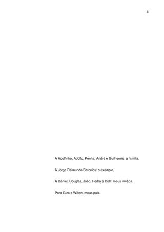6

A Adolfinho, Adolfo, Penha, André e Guilherme: a família.
A Jorge Raimundo Barcelos: o exemplo.
A Daniel, Douglas, João, Pedro e Didil: meus irmãos.
Para Giza e Wilton, meus pais.

 