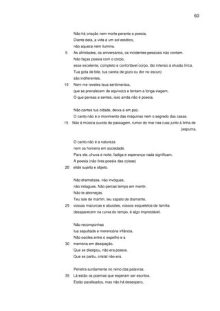 60

Não há criação nem morte perante a poesia.
Diante dela, a vida é um sol estático,
não aquece nem ilumina.
5

As afinidades, os aniversários, os incidentes pessoais não contam.
Não faças poesia com o corpo,
esse excelente, completo e confortável corpo, tão infenso à efusão lírica.
Tua gota de bile, tua careta de gozo ou dor no escuro
são indiferentes.

10

Nem me reveles teus sentimentos,
que se prevalecem de equívoco e tentam a longa viagem.
O que pensas e sentes, isso ainda não é poesia.
Não cantes tua cidade, deixa-a em paz.
O canto não é o movimento das máquinas nem o segredo das casas.

15

Não é música ouvida de passagem, rumor do mar nas ruas junto à linha de
[espuma.
O canto não é a natureza
nem os homens em sociedade.
Para ele, chuva e noite, fadiga e esperança nada significam.
A poesia (não tires poesia das coisas)

20

elide sujeito e objeto.
Não dramatizes, não invoques,
não indagues. Não percas tempo em mentir.
Não te aborreças.
Teu iate de marfim, teu sapato de diamante,

25

vossas mazurcas e abusões, vossos esqueletos de família
desaparecem na curva do tempo, é algo imprestável.
Não recomponhas
tua sepultada e merencória infância.
Não osciles entre o espelho e a

30

memória em dissipação.
Que se dissipou, não era poesia.
Que se partiu, cristal não era.
Penetra surdamente no reino das palavras.

35

Lá estão os poemas que esperam ser escritos.
Estão paralisados, mas não há desespero,

 