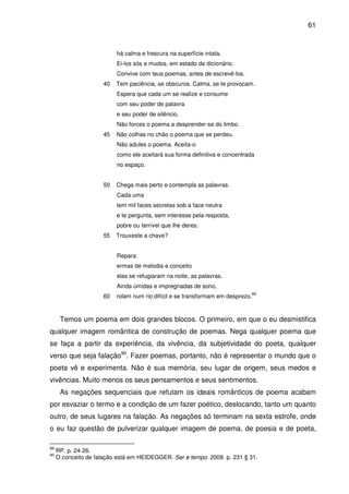 61

há calma e frescura na superfície intata.
Ei-los sós e mudos, em estado de dicionário.
Convive com teus poemas, antes de escrevê-los.
40

Tem paciência, se obscuros. Calma, se te provocam.
Espera que cada um se realize e consume
com seu poder de palavra
e seu poder de silêncio.
Não forces o poema a desprender-se do limbo.

45

Não colhas no chão o poema que se perdeu.
Não adules o poema. Aceita-o
como ele aceitará sua forma definitiva e concentrada
no espaço.

50

Chega mais perto e contempla as palavras.
Cada uma
tem mil faces secretas sob a face neutra
e te pergunta, sem interesse pela resposta,
pobre ou terrível que lhe deres:

55

Trouxeste a chave?
Repara:
ermas de melodia e conceito
elas se refugiaram na noite, as palavras.
Ainda úmidas e impregnadas de sono,

60

rolam num rio difícil e se transformam em desprezo.

89

Temos um poema em dois grandes blocos. O primeiro, em que o eu desmistifica
qualquer imagem romântica de construção de poemas. Nega qualquer poema que
se faça a partir da experiência, da vivência, da subjetividade do poeta, qualquer
verso que seja falação90. Fazer poemas, portanto, não é representar o mundo que o
poeta vê e experimenta. Não é sua memória, seu lugar de origem, seus medos e
vivências. Muito menos os seus pensamentos e seus sentimentos.
As negações sequenciais que refutam os ideais românticos de poema acabam
por esvaziar o termo e a condição de um fazer poético, deslocando, tanto um quanto
outro, de seus lugares na falação. As negações só terminam na sexta estrofe, onde
o eu faz questão de pulverizar qualquer imagem de poema, de poesia e de poeta,
89
90

RP. p. 24-26.
O conceito de falação está em HEIDEGGER. Ser e tempo. 2008. p. 231 § 31.

 