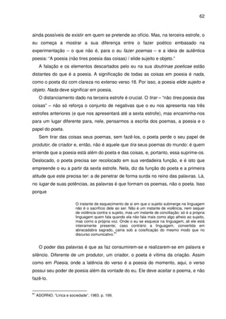 62

ainda possíveis de existir em quem se pretende ao ofício. Mas, na terceira estrofe, o
eu começa a mostrar a sua diferença entre o fazer poético embasado na
experimentação – o que não é, para o eu fazer poemas – e a ideia de autêntica
poesia: “A poesia (não tires poesia das coisas) / elide sujeito e objeto.”
A falação e os elementos descartados pelo eu na sua doutrinae poeticae estão
distantes do que é a poesia. A significação de todas as coisas em poesia é nada,
como o poeta diz com clareza no extenso verso 18. Por isso, a poesia elide sujeito e
objeto. Nada deve significar em poesia.
O distanciamento dado na terceira estrofe é crucial. O tirar – “não tires poesia das
coisas” – não só reforça o conjunto de negativas que o eu nos apresenta nas três
estrofes anteriores (e que nos apresentará até a sexta estrofe), mas encaminha-nos
para um lugar diferente para, nele, pensarmos a escrita dos poemas, a poesia e o
papel do poeta.
Sem tirar das coisas seus poemas, sem fazê-los, o poeta perde o seu papel de
produtor, de criador e, então, não é aquele que tira seus poemas do mundo: é quem
entende que a poesia está além do poeta e das coisas, e, portanto, essa suprime-os.
Deslocado, o poeta precisa ser recolocado em sua verdadeira função, e é isto que
empreende o eu a partir da sexta estrofe. Nela, diz da função do poeta e a primeira
atitude que este precisa ter: a de penetrar de forma surda no reino das palavras. Lá,
no lugar de suas potências, as palavras é que formam os poemas, não o poeta. Isso
porque
O instante de esquecimento de si em que o sujeito submerge na linguagem
não é o sacrifício dele ao ser. Não é um instante de violência, nem sequer
de violência contra o sujeito, mas um instante de conciliação: só é a própria
linguagem quem fala quando ela não fala mais como algo alheio ao sujeito,
mas como a própria voz. Onde o eu se esquece na linguagem, ali ele está
inteiramente presente; caso contrário a linguagem, convertida em
abracadabra sagrado, cairia sob a coisificação do mesmo modo que no
91
discurso comunicativo.

O poder das palavras é que as faz consumirem-se e realizarem-se em palavra e
silêncio. Diferente de um produtor, um criador, o poeta é vítima da criação. Assim
como em Poesia, onde a latência do verso é a poesia do momento, aqui, o verso
possui seu poder de poesia além da vontade do eu. Ele deve aceitar o poema, e não
fazê-lo.

91

ADORNO. “Lírica e sociedade”. 1983. p. 199.

 