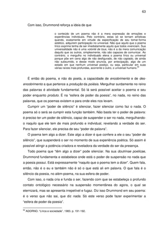 63

Com isso, Drummond reforça a ideia de que
o conteúdo de um poema não é a mera expressão de emoções e
experiências individuais. Pelo contrário, estas só se tornam artísticas
quando, exatamente em virtude da especificação de seu tomar-forma
estético, adquirem participação no universal. Não que aquilo que o poema
lírico exprime tenha de ser imediatamente aquilo que todos vivenciam. Sua
universalidade não é uma volonté de tous, não é a da mera comunicação
daquilo que os outros, simplesmente, não são capazes de comunicar. Ao
contrário, o mergulho no individuado eleva o poema lírico ou universal
porque põe em cena algo de não desfigurado, de não captado, de ainda
não subsumido, e desse modo anuncia, por antecipação, algo de um
estado em que nenhum universal postiço, ou seja, particular em suas
92
várias raízes mais profundas, acorrente o outro, o universal humano.

É então do poema, e não do poeta, a capacidade de encobrimento e de desencobrimento a que pertence a produção da poiésis. Mergulhar surdamente no reino
das palavras é atividade fundamental. Só lá será possível aceitar o poema e seu
poder enquanto produto. É na “esfera de poder da poesia”, no nada, no reino das
palavras, que os poemas existem e para onde eles nos levam.
Cumprir um “poder de silêncio” é silenciar, fazer silenciar como faz o nada. O
poema só o será se cumprir esta função também. Não basta ter o poder de palavra:
é preciso ter um poder de silêncio, capaz de suspender o ser no nada, mergulhandoo naquilo que ele tem de mais profundo e individual, revelando a verdade do ser.
Para fazer silenciar, ele precisa de seu “poder de palavra”.
O poema tem algo a dizer. Este algo a dizer é que confere a ele o seu “poder de
silêncio”, que suspenderá o ser no momento de sua experiência poética. Só assim é
possível atingir a potência criadora e reveladora da verdade do ser da presença.
Todo poema que “têm algo a dizer” pode silenciar. Na sua doutrinae poeticae,
Drummond fundamenta e estabelece onde está o poder de suspensão no nada que
a poesia possui. Está expressamente “naquilo que o poema tem a dizer”. Quem fala,
então, não é o eu e também não é só o que está ali em palavra. O que fala é o
silêncio da poesia, no além-poema, na sua esfera de poder.
Com isso, o nada cria e funda o ser, fazendo com que se estabeleça o profundo
contato ontológico necessário na suspensão momentânea do agora, o qual se
eternizará, mas se apresenta irrepetível e fugaz. Diz isso Drummond em seu poema:
é o verso que não sai, que diz nada. Só este verso pode fazer experimentar a
“esfera de poder da poesia”.
92

ADORNO. “Lírica e sociedade”. 1983. p. 191-192.

 