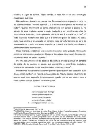 65

criadora, o lugar da poiésis. Neste sentido, o nada não é só uma construção
imagética de sua lírica.
Não podemos, dessa forma, pensar que Drummond somente poetiza o nada ou
faz poemas niilistas: “Niilismo significa (...): o essencial não-pensar na essência do
nada”95. Quando Drummond se centra efetivamente em pensar a poesia, e, no
silêncio de seus produtos, pensar o nada, fundando o ser; também não o faz de
forma niilista, valorativa, como apresenta Nietzsche em A vontade de poder96. O
nada é questão fundamental, dado que é a “esfera de poder da poesia”. O poeta,
muito mais próximo e preocupado em pensar o nada como fundamento do ser e do
seu conceito de poesia, busca nele o que há de potência e tenta vislumbrá-lo como
produção criadora e como saber.
Desta maneira, estabelece seu conceito de poema: como produto interessado,
encobre e des-encobre, produzindo. O poema “tem algo a dizer: nada”. Se nada diz,
suspende o leitor na “esfera de poder.”
Por fim, para um conceito de poesia e de poema é preciso que haja um conceito
de poeta, de eu poético: é aquele que compartilha a experiência fundadora,
fundamental e essencial do ser, manifestando a poesia via poema97.
Percebemos essa diferenciação entre poema e poesia (além de o poeta nos dizer
do ser poeta), também em Poema que aconteceu, de Alguma poesia. Novamente se
operam, aqui, tanto a questão do tempo quanto o poder que ela tem sobre o verso e
sobre o poeta: ambos ligados à “esfera de poder”.
POEMA QUE ACONTECEU
Nenhum desejo neste domingo
nenhum problema nesta vida
o mundo parou de repente
os homens ficaram calados
5

95

domingo sem fim nem começo.

HEIDEGGER. Nietzsche II. 2007. p. 39.
NIETZSCHE, Friedrich. A vontade de poder. Trad. Márcio Sinésio Pereira Fernandes e Francisco
José Dias de Moraes. Rio de Janeiro: Contraponto, 2008. p. 29-52.
97
O termo “manifestar poesia” é usado pelo poeta em sua última entrevista, concedida por telefone a
Geneton Moraes Neto. Quando perguntado como se sentia ao ser chamado de poeta maior,
respondeu: “não sei qual é o maior poeta brasileiro de hoje nem de ontem. Para mim, não há maiores
poetas. Há poetas. E cada poeta é diferente dos outros. Se não for diferente e se não transmitir uma
forma particular e uma maneira especial de sentir, ver e manifestar poesia, ele não é poeta”. Cf.
MORAES NETO, Geneton. Dossiê Drummond. 2. ed. São Paulo: Globo, 2007. p. 39.
96

 