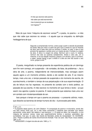 66

A mão que escreve este poema
não sabe que está escrevendo
mas é possível que se soubesse
nem ligasse.

98

Mais do que mera “máquina de escrever versos”99, o poeta, no poema – a mão
que não sabe que escreve os versos – é aquele que se enquadra na definição
heideggeriana de que
Segundo a compreensão normal, a obra surge a partir e através da atividade
do artista. Mas por meio e a partir de quê é que o artista é o que é? Através
da obra; pois é pela obra que se conhece o artista, ou seja: a obra é que
primeiro faz aparecer o artista como um mestre da arte. O artista é a origem
da obra. A obra é a origem do artista. Nenhum sem o outro. E, todavia,
nenhum dos dois se sustenta isoladamente. Artista e obra são, em si
mesmos, e na sua relação recíproca, graças a um terceiro, que é o primeiro,
a saber, graças àquilo a que o artista e a obra de arte vão buscar o seu
100
nome, graças à arte.

O poeta, mergulhado no tempo presente da experiência poética de um domingo
sem fim nem começo, em suspensão – de vontades, de falas, de problemas –, faz a
obra de arte, o poema, independente de intencionalidade, mas consagra assim
aquele agora a um momento artístico, dando a ele caráter de arte. É ao mesmo
tempo, mais uma vez, o tempo passado da suspensão e do momento da escrita, do
acontecimento, e também o tempo de sua perpetuação e de sua experimentação. O
ato de leitura nos faz regressar, no presente do contato com o texto poético, ao
passado de sua escrita. A mão escreve no momento em que lemos o texto – já que
assim nos aponta o poeta no poema. É neste presente que estamos mais uma vez
em contato com intratemporalidade do ser.
Isso porque o tempo em que o poema se processa – o presente aiônico, maior,
que dissolve as barreiras do tempo humano do dia – é provocado pelo tédio.
98

AP. p. 51.
A propósito deste poema, diz John Gledson: “A composição do poema é involuntária, sendo dito
nos dois versos finais que, se a mão fosse consciente o bastante para perceber que estava
escrevendo, ainda assim não saberia o que escrevia. (...) O poeta se reduz, por enquanto, a uma
máquina de escrever versos, coisa que superficialmente lembra o escrever automático dos
surrealistas, mas que, no caso, não resulta da liberdade, senão da necessidade.” Cf. GLEDSON,
John. Poesia e poética de Carlos Drummond de Andrade. Trad. do autor. São Paulo: Duas cidades,
1981. p. 81.
100
HEIDEGGER. A origem da obra de arte. 1990. p. 11.
99

 