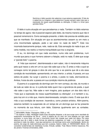 67

Sentimos o tédio quando não sabemos o que estamos esperando. O fato de
o sabermos ou imaginar o que sabemos é quase sempre nada mais que a
expressão de nossa superficialidade ou distração. O tédio é o limiar para
101
grandes feitos.

O tédio é outra situação em que percebemos o nada. Também no tédio estamos
no tempo do agora: não é possível esperar pelo tédio, da mesma maneira que não é
possível rememorá-lo. Como sensação presente, o tédio não precisa de solidão para
que se manifeste. Em situação em que os acontecimentos cessem ou em meio a
uma movimentada agitação, pode o ser estar no nada do tédio102. Este nos
incomoda basicamente porque, nele, nada se dá. Esta sensação do nada é que, em
certa medida, nos restitui a mesma tranquilidade que traz a angústia.
O eu, no domingo em que nada acontece, numa vida sem problemas, num
mundo que parou e que homens calaram a falação, está no nada. É dele que surge
o “grande feito”: o poema.
A “mão que escreve”, desinteressada e sem saber, não é meramente máquina
pela qual nasce a arte em um eu que não sabe que a faz. É antes a mão a qual se
consagra como tal graças à obra de arte que faz e ao poema que dá a ela essa
condição de neutralidade, apresentando, em seu interior, o artista. A poesia, em sua
esfera de poder, faz surgir o poema e o artista, o poeta no nada, eternizando-os.
Ambos, frutos da arte: a poesia em sua condição máxima de potência.
O poema é a suspensão do domingo sem fim nem começo, da vida, do mundo e
de tudo ao redor do eu: é o profundo tédio quem traz a ignorância do poeta, o qual
não sabe o que faz. Não sabe e nem imagina, pois qualquer um dos dois não é
“mais que a expressão da nossa superficialidade ou distração”, e é também o eu,
pois traz em si a mão que, mesmo desinteressada, compõe o texto. É este que dá à
mão a sua condição de escrever, trazendo-a, como produto artístico. Além-poema,
estamos também na suspensão de um tempo de um domingo que se faz presente
no momento de sua leitura, com tédio. Estamos igualmente sem as vontades.
101

BENJAMIN, Walter. Passagens. 2009. p. 145.
Ao explicar o tédio, Heidegger expôs duas situações díspares: a do que surge como resultado do
isolamento momentâneo do ser-aí , como à espera de um trem em uma estação em que nada
acontece, e numa festa, em que o movimento social não impede que nada nos altere. Por essa
abertura que dá o tédio a duas formas de estarmos suspensos no nada – é no tédio que nada
acontece e nada nos altera – que aqui pensamos o do domingo como outra manifestação, dentro do
poema, da carga de nada silenciosa que tem a poesia. Sobre o tédio, cf. HEIDEGGER, Martin. Os
conceitos fundamentais da metafísica: mundo, finitude, solidão. Trad. Marco Antônio Casanova. Rio
de Janeiro: Forense Universitária, 2003.
102

 