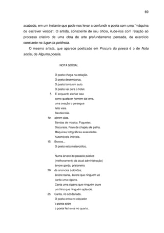 69

acabado, em um instante que pode nos levar a confundir o poeta com uma “máquina
de escrever versos”. O artista, consciente de seu ofício, ilude-nos com relação ao
processo criativo de uma obra de arte profundamente pensada, de exercício
constante no lugar da potência.
O mesmo artista, que aparece poetizado em Procura da poesia é o de Nota
social, de Alguma poesia.
NOTA SOCIAL
O poeta chega na estação.
O poeta desembarca.
O poeta toma um auto.
O poeta vai para o hotel.
5

E enquanto ele faz isso
como qualquer homem da terra,
uma ovação o persegue
feito vaia.
Bandeirolas

10

abrem alas.
Bandas de música. Foguetes.
Discursos. Povo de chapéu de palha.
Máquinas fotográficas assestadas.
Automóveis imóveis.

15

Bravos...
O poeta está melancólico.
Numa árvore do passeio público
(melhoramento da atual administração)
árvore gorda, prisioneira

20

de anúncios coloridos,
árvore banal, árvore que ninguém vê
canta uma cigarra.
Canta uma cigarra que ninguém ouve
um hino que ninguém aplaude.

25

Canta, no sol danado.
O poeta entra no elevador
o poeta sobe
o poeta fecha-se no quarto.

 