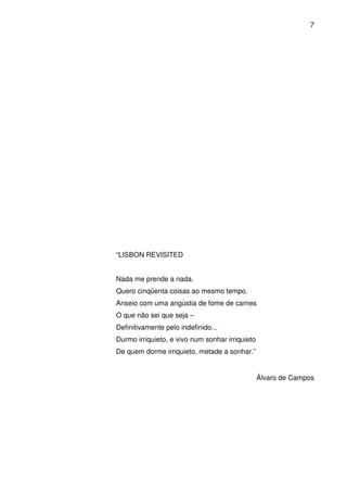 7

“LISBON REVISITED
Nada me prende a nada.
Quero cinqüenta coisas ao mesmo tempo.
Anseio com uma angústia de fome de carnes
O que não sei que seja –
Definitivamente pelo indefinido...
Durmo irriquieto, e vivo num sonhar irriquieto
De quem dorme irriquieto, metade a sonhar.”

Álvaro de Campos

 