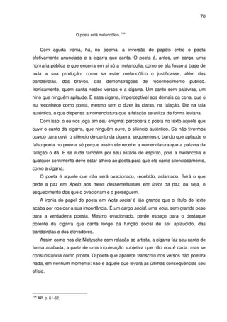 70

O poeta está melancólico.

104

Com aguda ironia, há, no poema, a inversão de papéis entre o poeta
efetivamente anunciado e a cigarra que canta. O poeta é, antes, um cargo, uma
honraria pública e que encerra em si só a melancolia, como se ela fosse a base de
toda a sua produção, como se estar melancólico o justificasse, além das
bandeirolas,

dos

bravos,

das

demonstrações

de

reconhecimento

público.

Ironicamente, quem canta nestes versos é a cigarra. Um canto sem palavras, um
hino que ninguém aplaude. É essa cigarra, imperceptível aos demais da cena, que o
eu reconhece como poeta, mesmo sem o dizer às claras, na falação. Diz na fala
autêntica, o que dispensa a nomenclatura que a falação se utiliza de forma leviana.
Com isso, o eu nos joga em seu enigma: perceberá o poeta no texto aquele que
ouvir o canto da cigarra, que ninguém ouve, o silêncio autêntico. Se não tivermos
ouvido para ouvir o silêncio do canto da cigarra, seguiremos o bando que aplaude o
falso poeta no poema só porque assim ele recebe a nomenclatura que a palavra da
falação o dá. E se ilude também por seu estado de espírito, pois a melancolia e
qualquer sentimento deve estar alheio ao poeta para que ele cante silenciosamente,
como a cigarra.
O poeta é aquele que não será ovacionado, recebido, aclamado. Será o que
pede a paz em Apelo aos meus dessemelhantes em favor da paz, ou seja, o
esquecimento dos que o ovacionam e o perseguem.
A ironia do papel do poeta em Nota social é tão grande que o título do texto
acaba por nos dar a sua importância. É um cargo social, uma nota, sem grande peso
para a verdadeira poesia. Mesmo ovacionado, perde espaço para o destaque
potente da cigarra que canta longe da função social de ser aplaudido, das
bandeirolas e dos elevadores.
Assim como nos diz Nietzsche com relação ao artista, a cigarra faz seu canto de
forma acabada, a partir de uma inquietação subjetiva que não nos é dada, mas se
consubstancia como pronta. O poeta que aparece transcrito nos versos não poetiza
nada, em nenhum momento: não é aquele que levará às últimas consequências seu
ofício.

104

AP. p. 61-62.

 