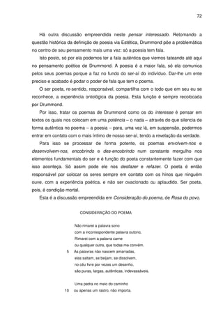 72

Há outra discussão empreendida neste pensar interessado. Retomando a
questão histórica da definição de poesia via Estética, Drummond põe a problemática
no centro de seu pensamento mais uma vez: só a poesia tem fala.
Isto posto, só por ela podemos ter a fala autêntica que viemos tateando até aqui
no pensamento poético de Drummond. A poesia é a maior fala, só ela comunica
pelos seus poemas porque a faz no fundo do ser-aí do indivíduo. Dar-lhe um ente
preciso e acabado é podar o poder de fala que tem o poema.
O ser poeta, re-sentido, responsável, compartilha com o todo que em seu eu se
reconhece, a experiência ontológica da poesia. Esta função é sempre recolocada
por Drummond.
Por isso, tratar os poemas de Drummond como os do interesse é pensar em
textos os quais nos colocam em uma potência – o nada – através do que silencia de
forma autêntica no poema – a poesia – para, uma vez lá, em suspensão, podermos
entrar em contato com o mais íntimo de nosso ser-aí, tendo a revelação da verdade.
Para isso se processar de forma potente, os poemas envolvem-nos e
desenvolvem-nos, encobrindo e des-encobrindo num constante mergulho nos
elementos fundamentais do ser e é função do poeta constantemente fazer com que
isso aconteça. Só assim pode ele nos desfazer e refazer. O poeta é então
responsável por colocar os seres sempre em contato com os hinos que ninguém
ouve, com a experiência poética, e não ser ovacionado ou aplaudido. Ser poeta,
pois, é condição mortal.
Esta é a discussão empreendida em Consideração do poema, de Rosa do povo.
CONSIDERAÇÃO DO POEMA
Não rimarei a palavra sono
com a incorrespondente palavra outono.
Rimarei com a palavra carne
ou qualquer outra, que todas me convêm.
5

As palavras não nascem amarradas,
elas saltam, se beijam, se dissolvem,
no céu livre por vezes um desenho,
são puras, largas, autênticas, indevassáveis.
Uma pedra no meio do caminho

10

ou apenas um rastro, não importa.

 