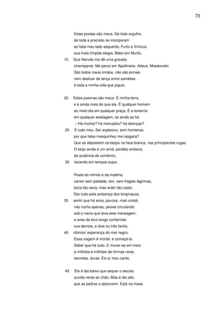 73

Estes poetas são meus. De todo orgulho,
de toda a precisão se incorporam
ao fatal meu lado esquerdo. Furto a Vinicius
sua mais límpida elegia. Bebo em Murilo.
15

Que Neruda me dê uma gravata
chamejante. Me perco em Apollinaire. Adeus, Maiakovski.
São todos meus irmãos, não são jornais
nem deslizar de lança entre camélias:
é toda a minha vida que joguei.

20

Estes poemas são meus. É minha terra
e é ainda mais do que ela. É qualquer homem
ao meio-dia em qualquer praça. É a lanterna
em qualquer estalagem, se ainda as há.
– Há mortos? há mercados? há doenças?

25

É tudo meu. Ser explosivo, sem fronteiras,
por que falsa mesquinhez me rasgaria?
Que se depositem os beijos na face branca, nas principiantes rugas.
O beijo ainda é um sinal, perdido embora,
da ausência de comércio,

30

boiando em tempos sujos.
Poeta do infinito e da matéria,
cantor sem piedade, sim, sem frágeis lágrimas,
boca tão seca, mas ardor tão casto.
Dar tudo pela presença dos longínquos,

35

sentir que há ecos, poucos, mas cristal,
não rocha apenas, peixes circulando
sob o navio que leva esta mensagem,
e aves de bico longo conferindo
sua derrota, e dois ou três faróis,

40

últimos! esperança do mar negro.
Essa viagem é mortal, e começá-la.
Saber que há tudo. E mover-se em meio
a milhões e milhões de formas raras,
secretas, duras. Eis aí meu canto.

45

Ele é tão baixo que sequer o escuta
ouvido rente ao chão. Mas é tão alto
que as pedras o absorvem. Está na mesa

 