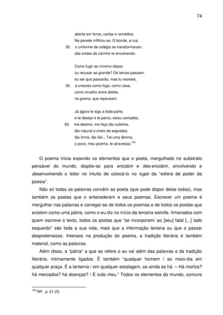 74

aberta em livros, cartas e remédios.
Na parede infiltrou-se. O bonde, a rua,
50

o uniforme de colégio se transformaram,
são ondas de carinho te envolvendo.
Como fugir ao mínimo objeto
ou recusar ao grande? Os temas passam,
eu sei que passarão, mas tu resistes,

55

e cresces como fogo, como casa,
como orvalho entre dedos,
na grama, que repousam.
Já agora te sigo a toda parte,
e te desejo e te perco, estou completo,

60

me destino, me faço tão sublime,
tão natural e cheio de segredos,
tão firme, tão fiel... Tal uma lâmina,
o povo, meu poema, te atravessa.

106

O poema inicia expondo os elementos que o poeta, mergulhado no substrato
pensável do mundo, dispõe-se para encobrir e des-encobrir, envolvendo e
desenvolvendo o leitor no intuito de colocá-lo no lugar da “esfera de poder da
poesia”.
Não só todas as palavras convêm ao poeta (que pode dispor delas todas), mas
também os poetas que o antecederam e seus poemas. Escrever um poema é
mergulhar nas palavras e carregar-se de todos os poemas e de todos os poetas que
existem como uma pátria, como o eu diz no início da terceira estrofe. Irmanados com
quem escreve o texto, todos os poetas que “se incorporam/ ao [seu] fatal [...] lado
esquerdo” são toda a sua vida, mais que a informação leviana ou que o passar
despretensioso. Intensos na produção do poema, a tradição literária é também
material, como as palavras.
Além disso, a “pátria” a que se refere o eu vai além das palavras e da tradição
literária, intimamente ligados. É também “qualquer homem / ao meio-dia em
qualquer praça. É a lanterna / em qualquer estalagem, se ainda as há. – Há mortos?
há mercados? há doenças? / É tudo meu.” Todos os elementos do mundo, comuns

106

RP. p. 21-23.

 