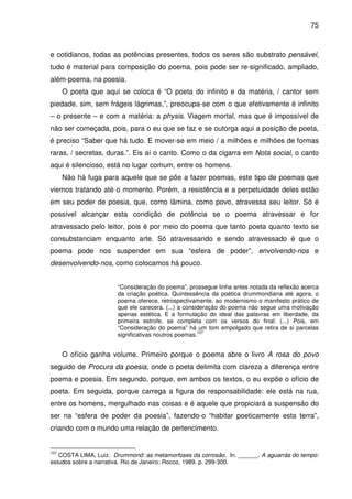 75

e cotidianos, todas as potências presentes, todos os seres são substrato pensável,
tudo é material para composição do poema, pois pode ser re-significado, ampliado,
além-poema, na poesia.
O poeta que aqui se coloca é “O poeta do infinito e da matéria, / cantor sem
piedade, sim, sem frágeis lágrimas,”, preocupa-se com o que efetivamente é infinito
– o presente – e com a matéria: a physis. Viagem mortal, mas que é impossível de
não ser começada, pois, para o eu que se faz e se outorga aqui a posição de poeta,
é preciso “Saber que há tudo. E mover-se em meio / a milhões e milhões de formas
raras, / secretas, duras.”. Eis aí o canto. Como o da cigarra em Nota social, o canto
aqui é silencioso, está no lugar comum, entre os homens.
Não há fuga para aquele que se põe a fazer poemas, este tipo de poemas que
viemos tratando até o momento. Porém, a resistência e a perpetuidade deles estão
em seu poder de poesia, que, como lâmina, como povo, atravessa seu leitor. Só é
possível alcançar esta condição de potência se o poema atravessar e for
atravessado pelo leitor, pois é por meio do poema que tanto poeta quanto texto se
consubstanciam enquanto arte. Só atravessando e sendo atravessado é que o
poema pode nos suspender em sua “esfera de poder”, envolvendo-nos e
desenvolvendo-nos, como colocamos há pouco.
“Consideração do poema”, prossegue linha antes notada da reflexão acerca
da criação poética. Quintessência da poética drummondiana até agora, o
poema oferece, retrospectivamente, ao modernismo o manifesto prático de
que ele carecera. (...) a consideração do poema não segue uma motivação
apenas estética. E a formulação do ideal das palavras em liberdade, da
primeira estrofe, se completa com os versos do final: (...) Pois, em
“Consideração do poema” há um tom empolgado que retira de si parcelas
107
significativas noutros poemas.

O ofício ganha volume. Primeiro porque o poema abre o livro A rosa do povo
seguido de Procura da poesia, onde o poeta delimita com clareza a diferença entre
poema e poesia. Em segundo, porque, em ambos os textos, o eu expõe o ofício de
poeta. Em seguida, porque carrega a figura de responsabilidade: ele está na rua,
entre os homens, mergulhado nas coisas e é aquele que propiciará a suspensão do
ser na “esfera de poder da poesia”, fazendo-o “habitar poeticamente esta terra”,
criando com o mundo uma relação de pertencimento.

107

COSTA LIMA, Luiz. Drummond: as metamorfoses da corrosão. In. ______. A aguarrás do tempo:
estudos sobre a narrativa. Rio de Janeiro: Rocco, 1989. p. 299-300.

 