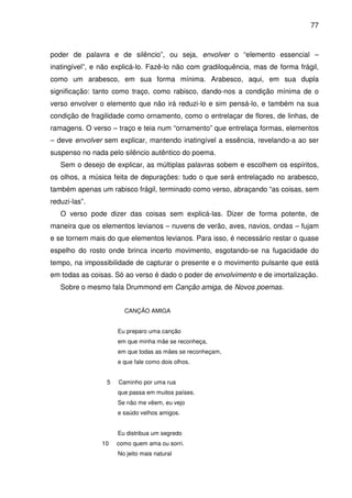 77

poder de palavra e de silêncio”, ou seja, envolver o “elemento essencial –
inatingível”, e não explicá-lo. Fazê-lo não com gradiloquência, mas de forma frágil,
como um arabesco, em sua forma mínima. Arabesco, aqui, em sua dupla
significação: tanto como traço, como rabisco, dando-nos a condição mínima de o
verso envolver o elemento que não irá reduzi-lo e sim pensá-lo, e também na sua
condição de fragilidade como ornamento, como o entrelaçar de flores, de linhas, de
ramagens. O verso – traço e teia num “ornamento” que entrelaça formas, elementos
– deve envolver sem explicar, mantendo inatingível a essência, revelando-a ao ser
suspenso no nada pelo silêncio autêntico do poema.
Sem o desejo de explicar, as múltiplas palavras sobem e escolhem os espíritos,
os olhos, a música feita de depurações: tudo o que será entrelaçado no arabesco,
também apenas um rabisco frágil, terminado como verso, abraçando “as coisas, sem
reduzi-las”.
O verso pode dizer das coisas sem explicá-las. Dizer de forma potente, de
maneira que os elementos levianos – nuvens de verão, aves, navios, ondas – fujam
e se tornem mais do que elementos levianos. Para isso, é necessário restar o quase
espelho do rosto onde brinca incerto movimento, esgotando-se na fugacidade do
tempo, na impossibilidade de capturar o presente e o movimento pulsante que está
em todas as coisas. Só ao verso é dado o poder de envolvimento e de imortalização.
Sobre o mesmo fala Drummond em Canção amiga, de Novos poemas.
CANÇÃO AMIGA
Eu preparo uma canção
em que minha mãe se reconheça,
em que todas as mães se reconheçam,
e que fale como dois olhos.
5

Caminho por uma rua
que passa em muitos países.
Se não me vêem, eu vejo
e saúdo velhos amigos.
Eu distribua um segredo

10

como quem ama ou sorri.
No jeito mais natural

 