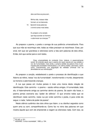 78

dois carinhos se procuram.
Minha vida, nossas vidas
formam um só diamante.
15

Aprendi novas palavras
e tornei outras mais belas.
Eu preparo uma canção
que faça acordar os homens
110

e adormecer as crianças.

Ao preparar o poema, o poeta o carrega de sua potência universalizante. Para
que sua mãe se reconheça nele, todas as mães precisam se reconhecer. Esse, por
sinal, tem que ser grandioso e silencioso como a fala sem palavras de dois olhos.
Então, tem que cantar para e com todos.
Essa universalidade do conteúdo lírico, todavia, é essencialmente
social. Só entende aquilo que o poema diz quem escuta em sua solidão a
voz da humanidade; mais ainda, a própria solidão da palavra lírica é prétraçada pela sociedade individualista e, em última análise, atomística, assim
como, inversamente, sua postulação de validade universal vive na
111
densidade de sua individuação.

Ao preparar a canção, estabelecerá o poeta o processo de identificação a que
Adorno se refere, nessa “voz da humanidade”, transformando o mundo, despertando
os homens e adormecendo crianças.
A rua que passa em muitos países é mais uma marca desta relação de
identificação. Este caminho – o poema – saúda velhos amigos. A humanidade, toda
ela, é fraternalmente amiga ao caminhar dentro do poema. Se assim não fosse, o
poema jamais exerceria seu “poder de silêncio”. O que envolve todos que se
identificam neste caminho, nesta rua por onde caminha o poeta, é para onde ela
segue: o nada, “esfera de poder da poesia”.
Neste silêncio autêntico dos dois olhos que falam, o eu distribui segredos como
quem ama ou sorri, compartilhando-os. Como faz no reino das palavras em que
mostra àquele que com ele empreende a viagem ao silencioso nada. Com isso, as

110
111

PC-NP. p. 231.
ADORNO. “Lírica e sociedade”. 1983. p. 194.

 