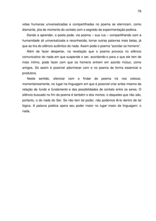 79

vidas humanas universalizadas e compartilhadas no poema se eternizam, como
diamante, jóia do momento do contato com o segredo da experimentação poética.
Dando a aprender, o poeta pode, via poema – sua rua – compartilhando com a
humanidade ali universalizada e reconhecida, tornar outras palavras mais belas, já
que as tira do silêncio autêntico do nada. Assim pode o poema “acordar os homens”.
Além de fazer despertar, na revelação que o poema provoca no silêncio
comunicativo do nada em que suspende o ser, acordando-o para o que ele tem de
mais íntimo, pode fazer com que os homens entrem em acordo mútuo, como
amigos. Só assim é possível adormecer com e no poema de forma essencial e
produtora.
Neste

sentido,

silenciar

com

o

findar

do

poema

irá

nos

colocar,

momentaneamente, no lugar na linguagem em que é possível criar antes mesmo da
relação de fundo e fundamento e das possibilidades de contato entre os seres. O
silêncio buscado no fim do poema é também o dos mortos: o daqueles que não são,
portanto, o do nada do Ser. Se não tem tal poder, não podemos lê-lo dentro de tal
lógica. A palavra poética opera seu poder maior no lugar maior da linguagem: o
nada.

 