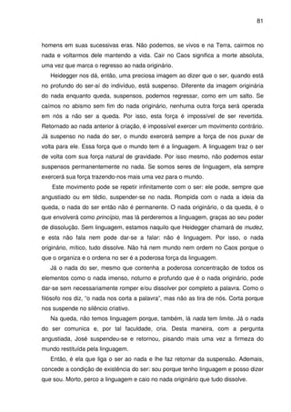 81

homens em suas sucessivas eras. Não podemos, se vivos e na Terra, cairmos no
nada e voltarmos dele mantendo a vida. Cair no Caos significa a morte absoluta,
uma vez que marca o regresso ao nada originário.
Heidegger nos dá, então, uma preciosa imagem ao dizer que o ser, quando está
no profundo do ser-aí do indivíduo, está suspenso. Diferente da imagem originária
do nada enquanto queda, suspensos, podemos regressar, como em um salto. Se
caímos no abismo sem fim do nada originário, nenhuma outra força será operada
em nós a não ser a queda. Por isso, esta força é impossível de ser revertida.
Retornado ao nada anterior à criação, é impossível exercer um movimento contrário.
Já suspenso no nada do ser, o mundo exercerá sempre a força de nos puxar de
volta para ele. Essa força que o mundo tem é a linguagem. A linguagem traz o ser
de volta com sua força natural de gravidade. Por isso mesmo, não podemos estar
suspensos permanentemente no nada. Se somos seres de linguagem, ela sempre
exercerá sua força trazendo-nos mais uma vez para o mundo.
Este movimento pode se repetir infinitamente com o ser: ele pode, sempre que
angustiado ou em tédio, suspender-se no nada. Rompida com o nada a ideia da
queda, o nada do ser então não é permanente. O nada originário, o da queda, é o
que envolverá como princípio, mas lá perderemos a linguagem, graças ao seu poder
de dissolução. Sem linguagem, estamos naquilo que Heidegger chamará de mudez,
e esta não fala nem pode dar-se a falar: não é linguagem. Por isso, o nada
originário, mítico, tudo dissolve. Não há nem mundo nem ordem no Caos porque o
que o organiza e o ordena no ser é a poderosa força da linguagem.
Já o nada do ser, mesmo que contenha a poderosa concentração de todos os
elementos como o nada imenso, noturno e profundo que é o nada originário, pode
dar-se sem necessariamente romper e/ou dissolver por completo a palavra. Como o
filósofo nos diz, “o nada nos corta a palavra”, mas não as tira de nós. Corta porque
nos suspende no silêncio criativo.
Na queda, não temos linguagem porque, também, lá nada tem limite. Já o nada
do ser comunica e, por tal faculdade, cria. Desta maneira, com a pergunta
angustiada, José suspendeu-se e retornou, pisando mais uma vez a firmeza do
mundo restituída pela linguagem.
Então, é ela que liga o ser ao nada e lhe faz retornar da suspensão. Ademais,
concede a condição de existência do ser: sou porque tenho linguagem e posso dizer
que sou. Morto, perco a linguagem e caio no nada originário que tudo dissolve.

 