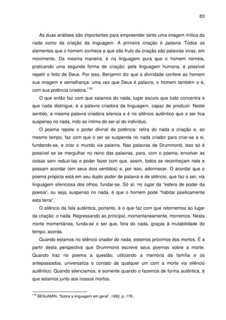 83

As duas análises são importantes para empreender tanto uma imagem mítica do
nada como da criação da linguagem. A primeira criação é palavra. Todos os
elementos que o homem conhece e que são fruto da criação são palavras vivas, em
movimento. Da mesma maneira, é na linguagem pura que o homem nomeia,
praticando uma segunda forma de criação: pela linguagem humana, é possível
repetir o feito de Deus. Por isso, Benjamin diz que a divindade confere ao homem
sua imagem e semelhança: uma vez que Deus é palavra, o homem também o é,
com sua potência criadora.118
O que então faz com que saiamos do nada, lugar escuro que tudo concentra e
que nada distingue, é a palavra criadora da linguagem, capaz de produzir. Neste
sentido, a mesma palavra criadora silencia e é no silêncio autêntico que o ser fica
suspenso no nada, indo ao íntimo do ser-aí do indivíduo.
O poema repete o poder divinal de potência: retira do nada a criação e, ao
mesmo tempo, faz com que o ser se suspenda no nada criador para criar-se a si,
fundando-se, e criar o mundo via palavra. Nas palavras de Drummond, isso só é
possível se se mergulhar no reino das palavras, para, com o poema, envolver as
coisas sem reduzi-las e poder fazer com que, assim, todos se reconheçam nele e
possam acordar (em seus dois sentidos) e, por isso, adormecer. O acordar que o
poema propicia está em seu duplo poder de palavra e de silêncio, que faz o ser, via
linguagem silenciosa dos olhos, fundar-se. Só aí, no lugar da “esfera de poder da
poesia”, ou seja, suspenso no nada, é que o homem pode “habitar poeticamente
esta terra”.
O silêncio da fala autêntica, portanto, é o que faz com que retornemos ao lugar
da criação: o nada. Regressando ao princípio, momentaneamente, morremos. Nesta
morte momentânea, funda-se o ser que, fora do nada, graças à mutabilidade do
tempo, acorda.
Quando estamos no silêncio criador do nada, estamos próximos dos mortos. É a
partir desta perspectiva que Drummond escreve seus poemas sobre a morte.
Quando traz no poema a questão, utilizando a memória da família e os
antepassados, universaliza o contato de qualquer um com a morte via silêncio
autêntico. Quando silenciamos, e somente quando o fazemos de forma autêntica, é
que estamos junto aos nossos mortos.

118

BENJAMIN. “Sobre a linguagem em geral”. 1992. p. 178..

 