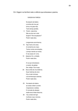 84

Em Viagem na família é este o silêncio que atravessa o poema.
VIAGEM NA FAMÍLIA
No deserto de Itabira
a sombra de meu pai
tomou-me pela mão.
Tanto tempo perdido.
5

Porém, nada dizia.
Não era dia nem noite.
Suspiro? Vôo de pássaro?
Porém nada dizia.
Longamente caminhamos.

10

Aqui havia uma casa.
A montanha era maior.
Tantos mortos amontoados,
o tempo roendo os mortos.
E nas casas em ruína,

15

desprezo frio, umidade.
Porém nada dizia.
A rua que atravessava
a cavalo, de galope.
Seu relógio. Sua roupa.

20

Seus anéis de circunstância.
Suas histórias de amor.
Há um abrir de baús
e de lembranças violentas.
Porém nada dizia.

25

No deserto de Itabira
as coisas voltam a existir,
irrespiráveis e súbitas.
O mercado de desejos
expõe seus tristes tesouros;

30

meu anseio de fugir;
mulheres nuas; remorso.
Porém nada dizia.

 