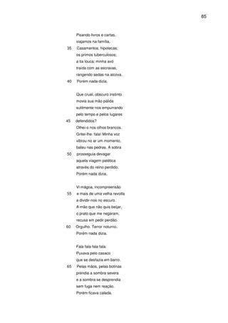85

Pisando livros e cartas,
viajamos na família.
35

Casamentos, hipotecas;
os primos tuberculosos;
a tia louca; minha avó
traída com as escravas,
rangendo sedas na alcova.

40

Porém nada dizia.
Que cruel, obscuro instinto
movia sua mão pálida
sutilmente nos empurrando
pelo tempo e pelos lugares

45

defendidos?
Olhei-o nos olhos brancos.
Gritei-lhe: fala! Minha voz
vibrou no ar um momento,
bateu nas pedras. A sobra

50

prosseguia devagar
aquela viagem patética
através do reino perdido.
Porém nada dizia.
Vi mágoa, incompreensão

55

e mais de uma velha revolta
a dividir-nos no escuro.
A mão que não quis beijar,
o prato que me negaram,
recusa em pedir perdão.

60

Orgulho. Terror noturno.
Porém nada dizia.
Fala fala fala fala.
Puxava pelo casaco
que se desfazia em barro.

65

Pelas mãos, pelas botinas
prendia a sombra severa
e a sombra se desprendia
sem fuga nem reação.
Porém ficava calada.

 
