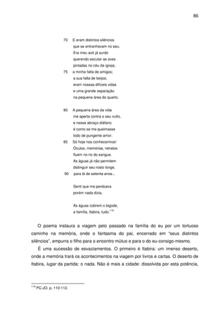 86

70

E eram distintos silêncios
que se entranhavam no seu.
Era meu avô já surdo
querendo escutar as aves
pintadas no céu da igreja;

75

a minha falta de amigos;
a sua falta de beijos;
eram nossas difíceis vidas
e uma grande separação
na pequena área do quarto.

80

A pequena área da vida
me aperta contra o seu vulto,
e nesse abraço diáfano
é como se me queimasse
todo de pungente amor.

85

Só hoje nos conhecermos!
Óculos, memórias, retratos
fluem no rio do sangue.
As águas já não permitem
distinguir seu rosto longe,

90

para lá de setenta anos...
Senti que me perdoava
porém nada dizia.
As águas cobrem o bigode,
a família, Itabira, tudo.

119

O poema instaura a viagem pelo passado na família do eu por um tortuoso
caminho na memória, onde o fantasma do pai, encerrado em “seus distintos
silêncios”, empurra o filho para o encontro mútuo e para o do eu-consigo-mesmo.
É uma sucessão de esvaziamentos. O primeiro é Itabira: um imenso deserto,
onde a memória trará os acontecimentos na viagem por livros e cartas. O deserto de
Itabira, lugar da partida: o nada. Não é mais a cidade: dissolvida por esta potência,

119

PC-JO. p. 110-112.

 