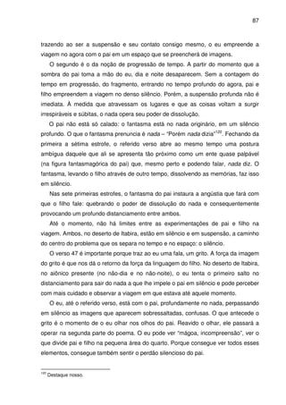 87

trazendo ao ser a suspensão e seu contato consigo mesmo, o eu empreende a
viagem no agora com o pai em um espaço que se preencherá de imagens.
O segundo é o da noção de progressão de tempo. A partir do momento que a
sombra do pai toma a mão do eu, dia e noite desaparecem. Sem a contagem do
tempo em progressão, do fragmento, entrando no tempo profundo do agora, pai e
filho empreendem a viagem no denso silêncio. Porém, a suspensão profunda não é
imediata. À medida que atravessam os lugares e que as coisas voltam a surgir
irrespiráveis e súbitas, o nada opera seu poder de dissolução.
O pai não está só calado: o fantasma está no nada originário, em um silêncio
profundo. O que o fantasma prenuncia é nada – “Porém nada dizia”120. Fechando da
primeira a sétima estrofe, o referido verso abre ao mesmo tempo uma postura
ambígua daquele que ali se apresenta tão próximo como um ente quase palpável
(na figura fantasmagórica do pai) que, mesmo perto e podendo falar, nada diz. O
fantasma, levando o filho através de outro tempo, dissolvendo as memórias, faz isso
em silêncio.
Nas sete primeiras estrofes, o fantasma do pai instaura a angústia que fará com
que o filho fale: quebrando o poder de dissolução do nada e consequentemente
provocando um profundo distanciamento entre ambos.
Até o momento, não há limites entre as experimentações de pai e filho na
viagem. Ambos, no deserto de Itabira, estão em silêncio e em suspensão, a caminho
do centro do problema que os separa no tempo e no espaço: o silêncio.
O verso 47 é importante porque traz ao eu uma fala, um grito. A força da imagem
do grito é que nos dá o retorno da força da linguagem do filho. No deserto de Itabira,
no aiônico presente (no não-dia e no não-noite), o eu tenta o primeiro salto no
distanciamento para sair do nada a que lhe impele o pai em silêncio e pode perceber
com mais cuidado e observar a viagem em que estava até aquele momento.
O eu, até o referido verso, está com o pai, profundamente no nada, perpassando
em silêncio as imagens que aparecem sobressaltadas, confusas. O que antecede o
grito é o momento de o eu olhar nos olhos do pai. Reavido o olhar, ele passará a
operar na segunda parte do poema. O eu pode ver “mágoa, incompreensão”, ver o
que divide pai e filho na pequena área do quarto. Porque consegue ver todos esses
elementos, consegue também sentir o perdão silencioso do pai.

120

Destaque nosso.

 