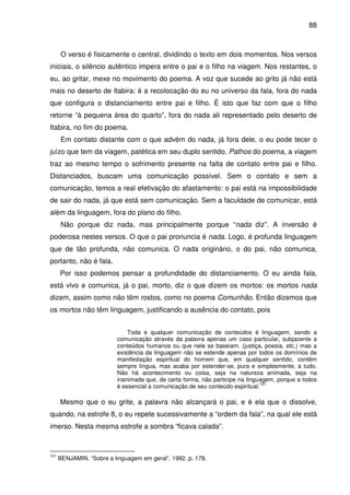 88

O verso é fisicamente o central, dividindo o texto em dois momentos. Nos versos
iniciais, o silêncio autêntico impera entre o pai e o filho na viagem. Nos restantes, o
eu, ao gritar, mexe no movimento do poema. A voz que sucede ao grito já não está
mais no deserto de Itabira: é a recolocação do eu no universo da fala, fora do nada
que configura o distanciamento entre pai e filho. É isto que faz com que o filho
retorne “à pequena área do quarto”, fora do nada ali representado pelo deserto de
Itabira, no fim do poema.
Em contato distante com o que advém do nada, já fora dele, o eu pode tecer o
juízo que tem da viagem, patética em seu duplo sentido. Pathos do poema, a viagem
traz ao mesmo tempo o sofrimento presente na falta de contato entre pai e filho.
Distanciados, buscam uma comunicação possível. Sem o contato e sem a
comunicação, temos a real efetivação do afastamento: o pai está na impossibilidade
de sair do nada, já que está sem comunicação. Sem a faculdade de comunicar, está
além da linguagem, fora do plano do filho.
Não porque diz nada, mas principalmente porque “nada diz”. A inversão é
poderosa nestes versos. O que o pai pronuncia é nada. Logo, é profunda linguagem
que de tão profunda, não comunica. O nada originário, o do pai, não comunica,
portanto, não é fala.
Por isso podemos pensar a profundidade do distanciamento. O eu ainda fala,
está vivo e comunica, já o pai, morto, diz o que dizem os mortos: os mortos nada
dizem, assim como não têm rostos, como no poema Comunhão. Então dizemos que
os mortos não têm linguagem, justificando a ausência do contato, pois
Toda e qualquer comunicação de conteúdos é linguagem, sendo a
comunicação através da palavra apenas um caso particular, subjacente a
conteúdos humanos ou que nele se baseiam. (justiça, poesia, etc.) mas a
existência da linguagem não se estende apenas por todos os domínios de
manifestação espiritual do homem que, em qualquer sentido, contêm
sempre língua, mas acaba por estender-se, pura e simplesmente, a tudo.
Não há acontecimento ou coisa, seja na natureza animada, seja na
inanimada que, de certa forma, não participe na linguagem, porque a todos
121
é essencial a comunicação de seu conteúdo espiritual.

Mesmo que o eu grite, a palavra não alcançará o pai, e é ela que o dissolve,
quando, na estrofe 8, o eu repete sucessivamente a “ordem da fala”, na qual ele está
imerso. Nesta mesma estrofe a sombra “ficava calada”.

121

BENJAMIN. “Sobre a linguagem em geral”. 1992. p. 178.

 