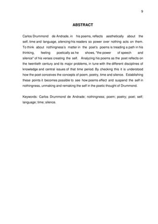 9

ABSTRACT
Carlos Drummond

de Andrade, in

his poems, reflects

aesthetically

about

the

self, time and language, silencing his readers so power over nothing acts on them.
To think about nothingness’s matter in the poet’s poems is treading a path in his
thinking,

feeling

poetically as he

shows, "the power

of speech

and

silence" of his verses creating the self. Analyzing his poems as the poet reflects on
the twentieth century and its major problems, in tune with the different disciplines of
knowledge and central issues of that time period. By checking this it is understood
how the poet conceives the concepts of poem, poetry, time and silence. Establishing
these points it becomes possible to see how poems effect and suspend the self in
nothingness, unmaking and remaking the self in the poetic thought of Drummond.
Keywords: Carlos Drummond de Andrade; nothingness; poem; poetry; poet; self;
language; time; silence.

 