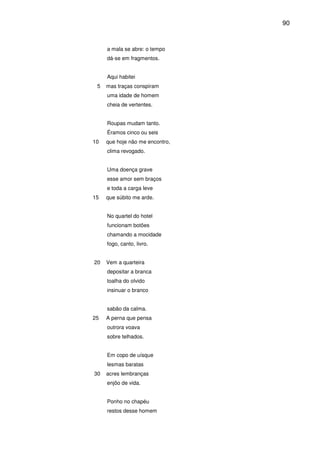 90

a mala se abre: o tempo
dá-se em fragmentos.
Aqui habitei
5

mas traças conspiram
uma idade de homem
cheia de vertentes.
Roupas mudam tanto.
Éramos cinco ou seis

10

que hoje não me encontro,
clima revogado.
Uma doença grave
esse amor sem braços
e toda a carga leve

15

que súbito me arde.
No quartel do hotel
funcionam botões
chamando a mocidade
fogo, canto, livro.

20

Vem a quarteira
depositar a branca
toalha do olvido
insinuar o branco
sabão da calma.

25

A perna que pensa
outrora voava
sobre telhados.
Em copo de uísque
lesmas baratas

30

acres lembranças
enjôo de vida.
Ponho no chapéu
restos desse homem

 
