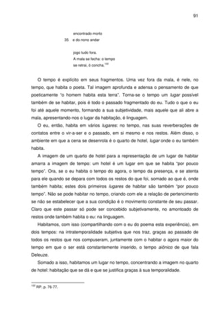 91

encontrado morto
35

e do nono andar
jogo tudo fora.
A mala se fecha: o tempo
se retrai, ó concha.

122

O tempo é explícito em seus fragmentos. Uma vez fora da mala, é nele, no
tempo, que habita o poeta. Tal imagem aprofunda e adensa o pensamento de que
poeticamente “o homem habita esta terra”. Torna-se o tempo um lugar possível
também de se habitar, pois é todo o passado fragmentado do eu. Tudo o que o eu
foi até aquele momento, formando a sua subjetividade, mais aquele que ali abre a
mala, apresentando-nos o lugar da habitação, é linguagem.
O eu, então, habita em vários lugares: no tempo, nas suas reverberações de
contatos entre o vir-a-ser e o passado, em si mesmo e nos restos. Além disso, o
ambiente em que a cena se desenrola é o quarto de hotel, lugar onde o eu também
habita.
A imagem de um quarto de hotel para a representação de um lugar de habitar
amarra a imagem de tempo: um hotel é um lugar em que se habita “por pouco
tempo”. Ora, se o eu habita o tempo do agora, o tempo da presença, e se atenta
para ele quando se depara com todos os restos do que foi, somado ao que é, onde
também habita; estes dois primeiros lugares de habitar são também “por pouco
tempo”. Não se pode habitar no tempo, criando com ele a relação de pertencimento
se não se estabelecer que a sua condição é o movimento constante de seu passar.
Claro que este passar só pode ser concebido subjetivamente, no amontoado de
restos onde também habita o eu: na linguagem.
Habitamos, com isso (compartilhando com o eu do poema esta experiência), em
dois tempos: na intratemporalidade subjetiva que nos traz, graças ao passado de
todos os restos que nos compuseram, juntamente com o habitar o agora maior do
tempo em que o ser está constantemente inserido, o tempo aiônico de que fala
Deleuze.
Somado a isso, habitamos um lugar no tempo, concentrando a imagem no quarto
de hotel: habitação que se dá e que se justifica graças à sua temporalidade.

122

RP. p. 76-77.

 
