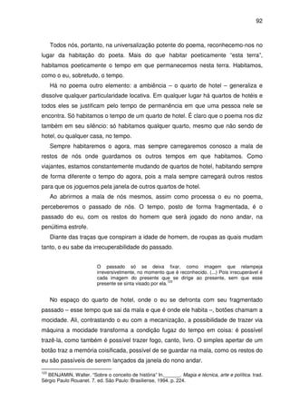 92

Todos nós, portanto, na universalização potente do poema, reconhecemo-nos no
lugar da habitação do poeta. Mais do que habitar poeticamente “esta terra”,
habitamos poeticamente o tempo em que permanecemos nesta terra. Habitamos,
como o eu, sobretudo, o tempo.
Há no poema outro elemento: a ambiência – o quarto de hotel – generaliza e
dissolve qualquer particularidade locativa. Em qualquer lugar há quartos de hotéis e
todos eles se justificam pelo tempo de permanência em que uma pessoa nele se
encontra. Só habitamos o tempo de um quarto de hotel. É claro que o poema nos diz
também em seu silêncio: só habitamos qualquer quarto, mesmo que não sendo de
hotel, ou qualquer casa, no tempo.
Sempre habitaremos o agora, mas sempre carregaremos conosco a mala de
restos de nós onde guardamos os outros tempos em que habitamos. Como
viajantes, estamos constantemente mudando de quartos de hotel, habitando sempre
de forma diferente o tempo do agora, pois a mala sempre carregará outros restos
para que os joguemos pela janela de outros quartos de hotel.
Ao abrirmos a mala de nós mesmos, assim como processa o eu no poema,
perceberemos o passado de nós. O tempo, posto de forma fragmentada, é o
passado do eu, com os restos do homem que será jogado do nono andar, na
penúltima estrofe.
Diante das traças que conspiram a idade de homem, de roupas as quais mudam
tanto, o eu sabe da irrecuperabilidade do passado.
O passado só se deixa fixar, como imagem que relampeja
irreversivelmente, no momento que é reconhecido. (...) Pois irrecuperável é
cada imagem do presente que se dirige ao presente, sem que esse
123
presente se sinta visado por ela.

No espaço do quarto de hotel, onde o eu se defronta com seu fragmentado
passado – esse tempo que sai da mala e que é onde ele habita –, botões chamam a
mocidade. Ali, contrastando o eu com a mecanização, a possibilidade de trazer via
máquina a mocidade transforma a condição fugaz do tempo em coisa: é possível
trazê-la, como também é possível trazer fogo, canto, livro. O simples apertar de um
botão traz a memória coisificada, possível de se guardar na mala, como os restos do
eu são passíveis de serem lançados da janela do nono andar.
123

BENJAMIN, Walter. “Sobre o conceito de história” In.______. Magia e técnica, arte e política. trad.
Sérgio Paulo Rouanet. 7. ed. São Paulo: Brasiliense, 1994. p. 224.

 