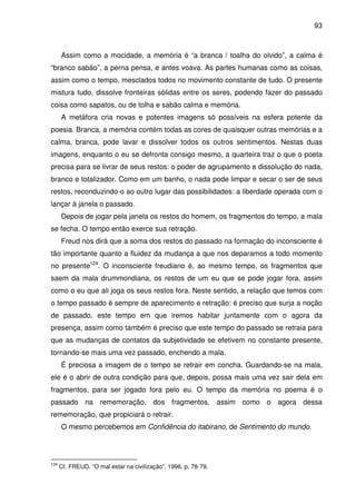 93

Assim como a mocidade, a memória é “a branca / toalha do olvido”, a calma é
“branco sabão”, a perna pensa, e antes voava. As partes humanas como as coisas,
assim como o tempo, mesclados todos no movimento constante de tudo. O presente
mistura tudo, dissolve fronteiras sólidas entre os seres, podendo fazer do passado
coisa como sapatos, ou de tolha e sabão calma e memória.
A metáfora cria novas e potentes imagens só possíveis na esfera potente da
poesia. Branca, a memória contém todas as cores de quaisquer outras memórias e a
calma, branca, pode lavar e dissolver todos os outros sentimentos. Nestas duas
imagens, enquanto o eu se defronta consigo mesmo, a quarteira traz o que o poeta
precisa para se livrar de seus restos: o poder de agrupamento e dissolução do nada,
branco e totalizador. Como em um banho, o nada pode limpar e secar o ser de seus
restos, reconduzindo-o ao outro lugar das possibilidades: a liberdade operada com o
lançar à janela o passado.
Depois de jogar pela janela os restos do homem, os fragmentos do tempo, a mala
se fecha. O tempo então exerce sua retração.
Freud nos dirá que a soma dos restos do passado na formação do inconsciente é
tão importante quanto a fluidez da mudança a que nos deparamos a todo momento
no presente124. O inconsciente freudiano é, ao mesmo tempo, os fragmentos que
saem da mala drummondiana, os restos de um eu que se pode jogar fora, assim
como o eu que ali joga os seus restos fora. Neste sentido, a relação que temos com
o tempo passado é sempre de aparecimento e retração: é preciso que surja a noção
de passado, este tempo em que iremos habitar juntamente com o agora da
presença, assim como também é preciso que este tempo do passado se retraia para
que as mudanças de contatos da subjetividade se efetivem no constante presente,
tornando-se mais uma vez passado, enchendo a mala.
É preciosa a imagem de o tempo se retrair em concha. Guardando-se na mala,
ele é o abrir de outra condição para que, depois, possa mais uma vez sair dela em
fragmentos, para ser jogado fora pelo eu. O tempo da memória no poema é o
passado na rememoração, dos fragmentos, assim como o agora dessa
rememoração, que propiciará o retrair.
O mesmo percebemos em Confidência do itabirano, de Sentimento do mundo.

124

Cf. FREUD. “O mal estar na civilização”. 1996. p. 78-79.

 