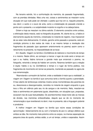95

Na terceira estrofe, há a confrontação da memória, do passado fragmentado,
com as prendas ofertadas. Mais uma vez, coisas e sentimentos se mesclam numa
situação em que tudo pode ser ofertado: a pedra que traz em si, naquele presente,
seu devir; o santo e o couro de anta, como a cristalização do passado criando a
ponte com o presente, e a subjetividade mutante no orgulho e na cabeça baixa.
Ontem e hoje se mesclam na última estrofe. O elemento conectivo entre ambos,
a efetivação desta mescla, está na fotografia da parede. Ali, diante do eu, a Itabira é
eternamente aquela da memória, cristalizada no instante do registro, mas impossível
de se estar nela efetivamente. O retrato, gancho entre passado e presente, está em
condição próxima à dos restos da mala: é ao mesmo tempo a revelação dos
fragmentos do passado (que aparecem anteriormente no poema) assim como o
retraimento no presente, na impossibilidade de se tocar.
Em Assalto, Viagem na família e Confidência do itabirano o movimento do tempo
é o mesmo. Neste último, ao começar a marcar o lugar de onde sairá o tempo em
que o eu habita, Itabira torna-se a grande mala que encerrará o poema, na
fotografia, retraindo o tempo do habitar em concha. Notamos também que a relação
é dupla: habita o eu na Confidência o tempo e o lugar de forma poética, nos
fragmentos do movimento em tornar-se presente, mantendo-se passado no agora de
sua rememoração.
“Abarrotando o armazém do factível, onde a realidade é maior que a realidade”, a
viagem em Viagem na família é que comunica tanto a família quanto a perenidade.
O baú aberto de lembranças violentas mostra cenas momentâneas dos parentes do
eu, desconexos e desorganizados, revividos no instante da viagem enquanto o guia
leva o filho em silêncio pelo seu rio de sangue e de memória. Nela, mesclam-se
fatos e sentimentos em patamares iguais, dissolvidos, em situações que, propostas,
esvaziam-nas de suas factualidades. Os acontecimentos nesse texto são as marcas
de divisão, nas memórias embaralhadas, daquilo que se dá no momento de
rememoração e que reverberará no devir, mas no presente, são a linguagem potente
e produtora.
A melhor imagem em Viagem na família que reúne essas condições de
aproximação / distanciamento do eu com o fantasma do pai é o abraço diáfano que
ambos se dão. No momento mais próximo entre os corpos, na imensa separação da
pequena área do quarto, ambos estão, a um só tempo, unidos e separados. Assim

 