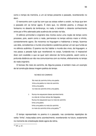 96

como o tempo da memória, a um só tempo presente e passado, reverberando no
devir.
O reencontro com o pai faz com que as coisas voltem a existir, na força que tem
o passado em se tornar agora. É claro que, no referido poema, o choque do
fantasma no deserto da lembrança, no nada, é também o distante conhecimento
entre pai e filho adensado pela ausência de contato via fala.
O silêncio primordial e originário dos mortos exclui uma noção de tempo como
processo, pois, assim como o nada, permanece no tempo aiônico maior e infinito,
constantemente agora. Se moramos na linguagem e habitamos o tempo, fazemos
uso dela, concebemos o mundo circundante e podemos pensar um ser que funda-se
no silêncio autêntico. O poema nos faz habitar o mundo dos vivos, da linguagem, e
nos passa a pesada lição que reverberará no corpo, fundando-nos: é impossível
dizer com exatidão o que se quer sem silenciar de forma potente, assim como a
profunda distância ao não nos comunicarmos com os mortos, efetivamente no tempo
do nada originário.
O famoso No meio do caminho, de Alguma poesia, é também mais um exemplo
de tal construção dessa imagem poética do tempo.
NO MEIO DO CAMINHO
No meio do caminho tinha uma pedra
tinha uma pedra no meio do caminho
tinha uma pedra
no meio do caminho tinha uma pedra.
5

Nunca me esquecerei desse acontecimento
na vida de minhas retinas tão fatigadas.
Nunca me esquecerei que no meio do caminho
tinha uma pedra
tinha uma pedra no meio do caminho
no meio do caminho tinha uma pedra.

127

O tempo representado no poema é o passado, nas constantes repetições do
verbo “tinha”, instauradas como acontecimento, reverberando no futuro, exatamente
no momento de cristalização deste agora da retina.
127

AP. p. 47.

 