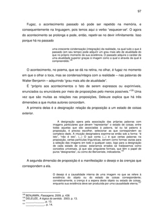 97

Fugaz, o acontecimento passado só pode ser repetido na memória, e
consequentemente na linguagem, pois temos aqui o verbo “esquecer-se”. O agora
do acontecimento se prolonga e pode, então, repetir-se no devir infinitamente. Isso
porque há no passado
uma crescente condensação (integração) da realidade, na qual tudo o que é
passado (em seu tempo) pode adquirir um grau mais alto de atualidade do
que no próprio momento de sua existência. O passado adquire o caráter de
uma atualidade superior graças à imagem como a qual e através da qual é
128
compreendido.

O acontecimento, no poema, que se dá na retina, no olhar, é fugaz no momento
em que o olhar o toca, mas se condensa/integra com a realidade – nas palavras de
Walter Benjamin – adquirindo “grau mais alto de atualidade”.
É “próprio aos acontecimentos o fato de serem expressos ou exprimíveis,
enunciados ou enunciáveis por meio de proposições pelo menos possíveis.”129 Uma
vez que são muitas as relações nas proposições, Deleuze explica que há três
dimensões a que muitos autores concordam.
A primeira delas é a designação: relação da proposição a um estado de coisas
exterior.
A designação opera pela associação das próprias palavras com
imagens particulares que devem “representar” o estado de coisas; entre
todas aquelas que são associadas à palavra, tal ou tal palavra à
proposição, é preciso escolher, selecionar as que correspondem ao
complexo dado. A intuição designadora exprime-se então sob a forma: “é
isto”, “não é isto”. (...) O que conta (...) é que certas palavras na
proposição, certas partículas linguísticas, servem como formas vazias para
a seleção das imagens em todo e qualquer caso, logo para a designação
de cada estado de coisas: estaríamos errados se tratássemos como
conceitos universais, já que são singulares formais, que têm o papel de
130
puros “designantes”, ou como diz Benveniste, indicadores.

A segunda dimensão de proposição é a manifestação: o desejo e às crenças que
correspondem a ela.
O desejo é a causalidade interna de uma imagem no que se refere à
existência do objeto ou do estado de coisas correspondente;
correlativamente, a crença é a espera deste objeto ou estado de coisas,
131
enquanto sua existência deve ser produzida por uma causalidade eterna.

128

BENJAMIN, Passagens. 2009. p. 436
DELEUZE, A lógica do sentido. 2003. p. 13.
130
______.______. p. 13.
131
______.______.. p. 14.
129

 