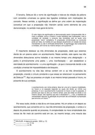 98

À terceira, Deleuze dá o nome de significação e trata-se da relação da palavra
com conceitos universais ou gerais das ligações sintáticas com implicações de
conceito. Nesse sentido, a significação se define por uma ordem de implantação
conceitual em que a proposição não intervém senão como elemento de uma
demonstração, no sentido mais geral do termo.
O valor lógico da significação ou demonstração assim compreendida não é
mais a verdade, como o mostra o modo hipotético das implicações, mas a
condição de verdade, o conjunto das condições sob as quais uma
proposição “seria” verdadeira. A proposição condicionada ou concluída
pode ser falsa, na medida em que designa atualmente um estado de coisas
inexistentes ou não é verificada diretamente. A significação não fundamenta
132
a verdade, sem tornar ao mesmo tempo o erro possível.

É importante destacar as três dimensões da proposição, dado que estamos
diante de um poema sobre um acontecimento. Neste sentido, este opera nas três
dimensões deleuzianas acima tratadas: é ao mesmo tempo uma designação – a
pedra é primeiramente uma pedra –, uma manifestação –

por estabelecer a

eternidade do acontecimento – e uma significação – já que o transcende dando a ele
condição universal de impossibilidade e de bloqueio.
O acontecimento na vida das retinas contém em si as três dimensões da
proposição, criando o círculo constante a que essas se relacionam no pensamento
de Deleuze133. Aqui se processa um duplo: é ao mesmo tempo passado e futuro, no
presente de sua condição.
o acontecimento, por conta própria, deve ter uma só e mesma modalidade,
no futuro e no passado segundo os quais ele divide ao infinito sua
presença. E se o acontecimento é possível no futuro e real no passado, é
preciso que seja os dois ao mesmo tempo, pois ele então se divide aí ao
mesmo tempo. Isto significa que ele é necessário? (...) Ora, a hipótese da
necessidade repousa na aplicação do princípio de contradição à proposição
134
que enuncia um futuro.

Por essa razão, divide a vida do eu em duas partes. Há um antes e um depois ao
acontecimento, que concentra em si, nas três dimensões da proposição, o antes e o
depois do presente quando se processa. A complexidade na mera simplicidade dos
versos de No meio do caminho está em ser, ao mesmo tempo, uma mescla das

132

DELEUZE, A lógica do sentido. 2003. p. 15.
______.______. p. 17-18.
134
______.______. p. 36.
133

 