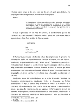 99

relações sujeito-tempo e de como este se dá com ele pela perpetuidade, via
proposição, nas suas significação, manifestação e designação.
Assim
O acontecimento subsiste na proposição que o exprime e, ao mesmo
tempo, advém às coisas em sua superfície, no exterior do ser: e é isto,
como veremos, “fatal”. É próprio também do acontecimento ser dito como
futuro pela proposição, mas não é menos próprio à proposição dizer o
135
acontecimento como passado.

O que se processa em No meio do caminho, (o acontecimento que se dá
carregado de potencialidades), transforma o verso central em uma chave. Vemos
algo similar em Cota Zero, também de Alguma poesia.
COTA ZERO
Stop.
A vida parou
ou foi o automóvel?

136

O humour que perpassa o texto não o livra da complexidade do presente no
momento da ordem. O acontecimento do parar do automóvel, naquele instante,
impele para uma pergunta muito maior: “a vida parou?” Tanto macro quanto micro,
misturados no ato de parar, no acontecimento, impulsionados pela ordem da palavra
Stop, criam um questionamento amplo do momento de parar um instante que então
se eterniza e é, ao mesmo tempo, passado e futuro. A ordem é o acontecimento da
proposição, pois divide o antigo movimento da atual estagnação, reverberando em
um devir.
Lembrando o que nos ensina Deleuze, em A lógica do sentido, “é próprio da
linguagem,

simultaneamente,

estabelecer

limites

e

ultrapassar

os

limites

estabelecidos.”137 Aqui, a palavra Stop estabelece o limite – o da ordem – e o
ultrapassa, tornando-se outra, mais potente, capaz de levantar o questionamento
sobre o que para. Da mesma maneira que a palavra “tinha” no poema No meio do
caminho. A repetição da palavra tanto estabelece um limite como o potencializa e o
ultrapassa. As constantes inversões de “Tinha uma pedra”, além de delimitarem a
135

DELEUZE. A lógica do sentido. 2003. p. 37.
AP. p.91.
137
DELEUZE. A lógica do sentido. 2003. p. 9.
136

 