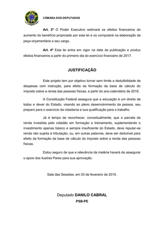 CÂMARA DOS DEPUTADOS
Art. 3º O Poder Executivo estimará os efeitos financeiros do
aumento do benefício propiciado por esta lei e os computará na elaboração da
peça orçamentária a seu cargo.
Art. 4º Esta lei entra em vigor na data da publicação e produz
efeitos financeiros a partir do primeiro dia do exercício financeiro de 2017.
JUSTIFICAÇÃO
Este projeto tem por objetivo tornar sem limite a dedutibilidade de
despesas com instrução, para efeito da formação da base de cálculo do
imposto sobre a renda das pessoas físicas, a partir do ano-calendário de 2016.
A Constituição Federal assegura que a educação é um direito de
todos e dever do Estado, visando ao pleno desenvolvimento da pessoa, seu
preparo para o exercício da cidadania e sua qualificação para o trabalho
Já é tempo de reconhecer, conceitualmente, que a parcela da
renda investida pelo cidadão em formação e treinamento, suplementando o
investimento apenas básico e sempre insuficiente do Estado, deve reputar-se
renda não sujeita à tributação, ou, em outras palavras, deve ser dedutível para
efeito da formação da base de cálculo do imposto sobre a renda das pessoas
físicas.
Estou seguro de que a relevância da matéria haverá de assegurar
o apoio dos ilustres Pares para sua aprovação.
Sala das Sessões, em 03 de fevereiro de 2015.
Deputado DANILO CABRAL
PSB-PE
 