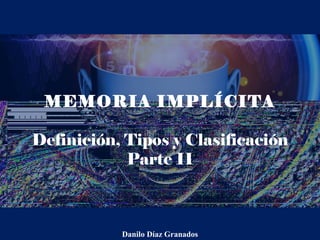 MEMORIA IMPLÍCITA
Definición, Tipos y Clasificación
Parte II
Danilo Díaz Granados
 