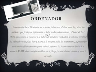 ORDENADOR
  Un ordenador dura 90 minutos en armarlo, primero va el disco duro, hay otras dos
  unidades que protege la información el lector de disco desmontable y el lector de CD
ROM que permite la ejecución y la lectura de dos discos compactos, la columna vertebral
del ordenador es la placa base y a esta se le conectan todos los componentes, el procesador
   es el cerebro del sistema interpreta, calcula y ejecuta las instrucciones recibidas. La
memoria RAM almacena información a corto plazo, pero la elimina cuando se corta la
                                         corriente.
 