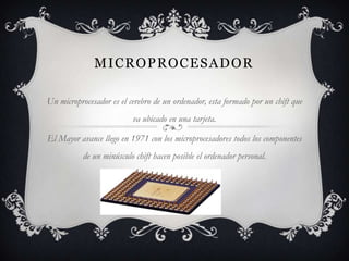 MICROPROCESADOR

Un microprocesador es el cerebro de un ordenador, esta formado por un chift que
                          va ubicado en una tarjeta.

El Mayor avance llego en 1971 con los microprocesadores todos los componentes
           de un minúsculo chift hacen posible el ordenador personal.
 