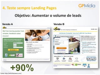 4. Teste sempre Landing Pages
                     Objetivo: Aumentar o volume de leads
  Versão A                                Versão B




              +90%
Fonte: http://whichtestwon.com/
 