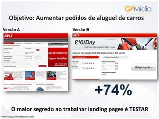 Objetivo: Aumentar pedidos de aluguel de carros
  Versão A                        Versão B




                                             +74%
         O maior segredo ao trabalhar landing pages é TESTAR
Fonte: http://whichtestwon.com/
 