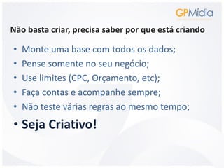 Não basta criar, precisa saber por que está criando

•   Monte uma base com todos os dados;
•   Pense somente no seu negócio;
•   Use limites (CPC, Orçamento, etc);
•   Faça contas e acompanhe sempre;
•   Não teste várias regras ao mesmo tempo;
• Seja Criativo!
 