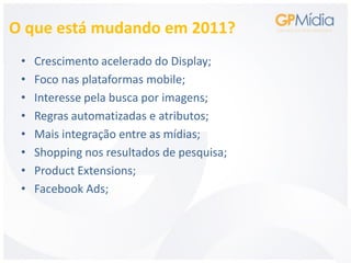 O que está mudando em 2011?
 •   Crescimento acelerado do Display;
 •   Foco nas plataformas mobile;
 •   Interesse pela busca por imagens;
 •   Regras automatizadas e atributos;
 •   Mais integração entre as mídias;
 •   Shopping nos resultados de pesquisa;
 •   Product Extensions;
 •   Facebook Ads;
 