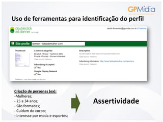 Uso de ferramentas para identificação do perfil




Criação de personas (ex):
-Mulheres;
- 25 a 34 anos;
- São formadas;
                                   Assertividade
- Cuidam do corpo;
- Interesse por moda e esportes;
 